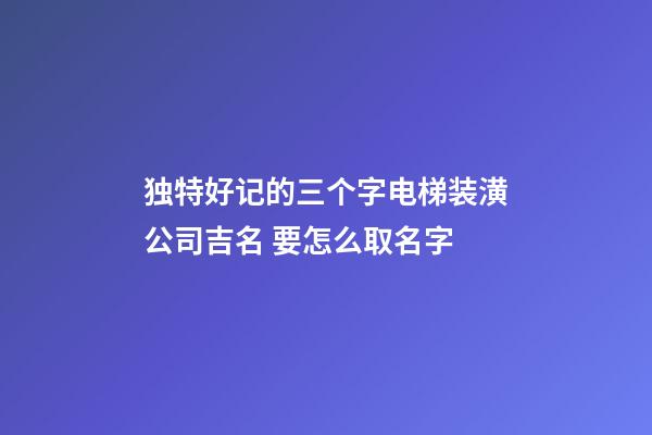 独特好记的三个字电梯装潢公司吉名 要怎么取名字-第1张-公司起名-玄机派